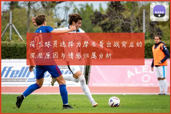 荷兰球员选择为摩洛哥出战背后的深层原因与情感归属分析