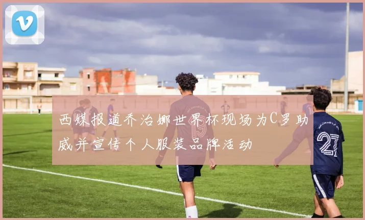 西媒报道乔治娜世界杯现场为C罗助威并宣传个人服装品牌活动
