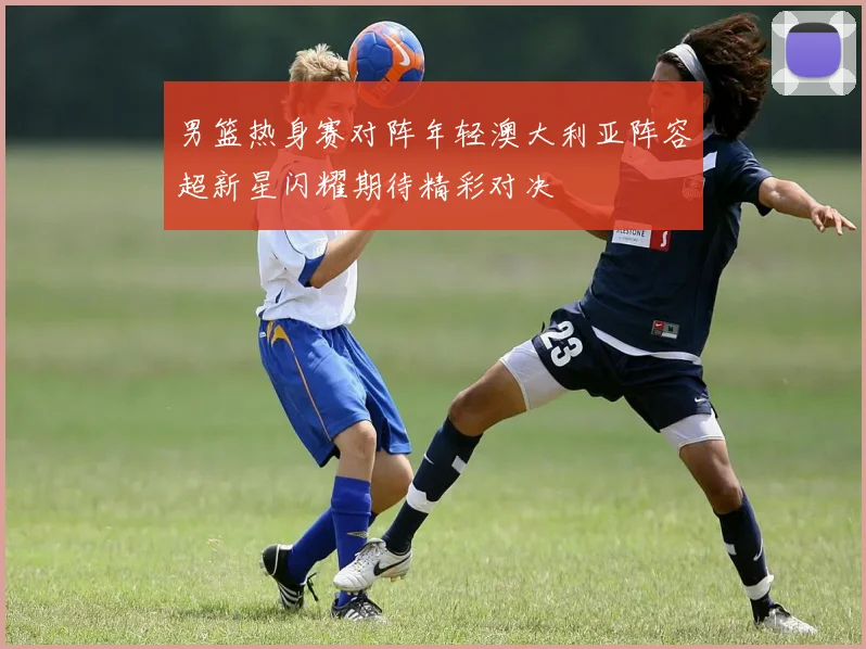 男篮热身赛对阵年轻澳大利亚阵容超新星闪耀期待精彩对决