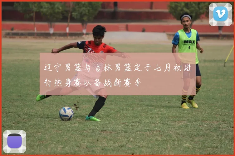 辽宁男篮与吉林男篮定于七月初进行热身赛以备战新赛季