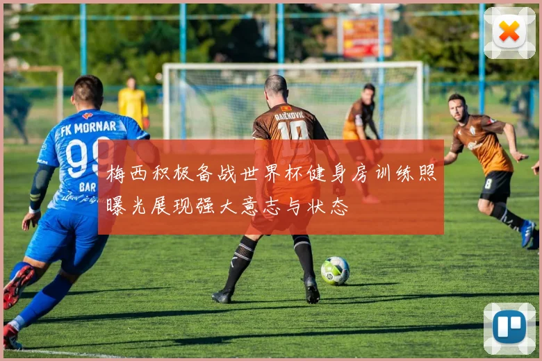 梅西积极备战世界杯健身房训练照曝光展现强大意志与状态