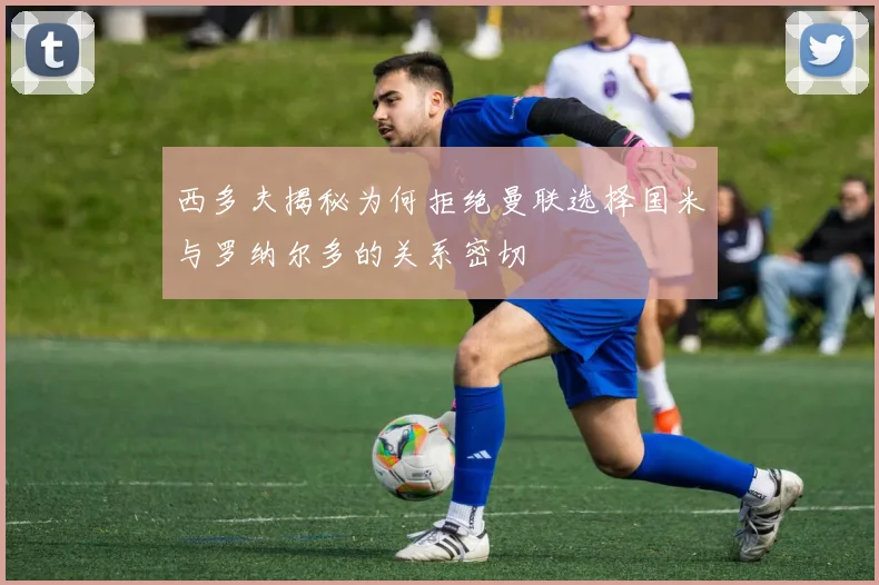西多夫揭秘为何拒绝曼联选择国米与罗纳尔多的关系密切