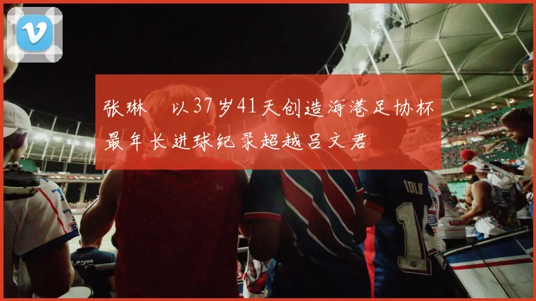 张琳芃以37岁41天创造海港足协杯最年长进球纪录超越吕文君