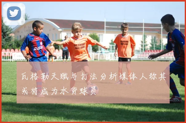 瓦格勒天赋与打法分析媒体人称其或将成为水货球员
